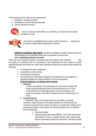 BEAUTY CARE (NAIL CARE) SERVICES
K to 12 – Technology and Livelihood Education 67
The following are the steps of risk assessment:
1. Identifying hazards and risks
2. Evaluate and control hazards and risks
3. Control hazards and risks
- harm or adverse health effects on something or someone under certain
conditions at work.
- the chance or probability that a person will be harmed or experience
an adverse health effect if exposed to a hazard.
IDENTIFY HAZARDS AND RISKS- Identifying workplace hazards means looking for
those things at your workplace that have the potential to cause harm.
Step1.Identifying hazards and risks
There are many hazards present at a beauty salon that deserve your attention. Use
this guide as a starting point for conducting a risk assessment at your facility to correct
potential hazards and keep your client safe. Identifying hazards and risks should include the
following:
 consulting with salon employees
 conducting a worker survey
 inspecting the workplace
 ensuring that the information supplied by manufacturers and suppliers is
regularly updated and made available to all in the workplace.
Common hazards in a beauty salon include:
1. Electricity
-common accidents in the workplace can result from contact with
faulty electrical equipment that may have become “live” or from
contact with worn or damaged power cords and switches, the
presence of water in the salon increases the risk of electrocution or
injury.
2. Chemical hazard
-chemicals used in the beauty salon like nail polish, nail polish
removers, callus removers, and acrylic powders for artificial nails are
common products found in many nail salons. It causes skin irritations and
respiratory problems. Information on chemical hazards can be obtained
from the following:
 the product label
 material safety data sheet (MSDS) -This sheet will provide
information on how to properly handle, store, discard and
care for potentially hazardous chemicals. It will also provide
 