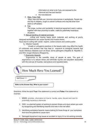 BEAUTY CARE (NAIL CARE) SERVICES
K to 12 – Technology and Livelihood Education 68
information on what to do if you are exposed to the
chemical and has bad reaction
 the manufacturer
3. Slips, Trips, Falls
-Slips, trips and falls are common occurrences in workplaces. People slip
and trip on slippery, rough or uneven surfaces and may fall down from
stairs or off ladders.
4. Fire
The range, number and 'portability' of electrical equipment used in salons,
together with their proximity to water, make for potentially hazardous
situations
5. Manual handling of material and tools
-Lifting and moving heavy stock materials and working at poorly
designed workstations can cause injuries and muscle strains.
Injury due to cutting with cuticle nippers, cuticle scissors and cuticle pusher.
6. Infection hazards
Unsafe or unhygienic practices in the beauty salon may affect the health
of customers and workers that may lead to exposure to biological hazards that
cause infectious diseases such as blood borne pathogens (Hepatitis B, Hepatitis C,
and HIV), fungal infections (Ringworm),
7. Ergonomic Hazards
Ergonomics is the scientific study of people at work. The goal of
ergonomics is to reduce stress and eliminate injuries and disorders associated
with the overuse of muscles, bad posture and repeated tasks..
Directions: Write the word True if the statement is correct and False if the statement is
incorrect.
1. MSDS provides information on how to handle, store, discard and care for
potentially hazardous chemicals
2. OHS is a planned system of working to prevent illness and injury where you work
by recognizing and identifying hazards and risks in the nail salon.
3. Identifying workplace hazards means looking for those things at your workplace
that have the potential to cause harm.
4. Damaged equipment may cause an accident or injury if it is not working correctly
Refer to the Answer Key. What is your score?
How Much Have You Learned?
Self-Check 1.1
 