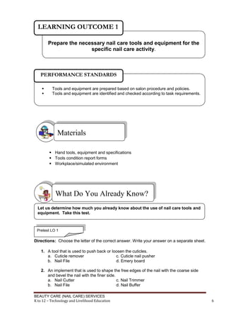 BEAUTY CARE (NAIL CARE) SERVICES
K to 12 – Technology and Livelihood Education 6
 Hand tools, equipment and specifications
 Tools condition report forms
 Workplace/simulated environment
Directions: Choose the letter of the correct answer. Write your answer on a separate sheet.
1. A tool that is used to push back or loosen the cuticles.
a. Cuticle remover c. Cuticle nail pusher
b. Nail File d. Emery board
2. An implement that is used to shape the free edges of the nail with the coarse side
and bevel the nail with the finer side.
a. Nail Cutter c. Nail Trimmer
b. Nail File d. Nail Buffer
What Do You Already Know?
Materials
Prepare the necessary nail care tools and equipment for the
specific nail care activity.
LEARNING OUTCOME 1
Let us determine how much you already know about the use of nail care tools and
equipment. Take this test.
Pretest LO 1
 Tools and equipment are prepared based on salon procedure and policies.
 Tools and equipment are identified and checked according to task requirements.
PERFORMANCE STANDARDS
 