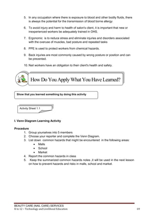 BEAUTY CARE (NAIL CARE) SERVICES
K to 12 – Technology and Livelihood Education 69
5. In any occupation where there is exposure to blood and other bodily fluids, there
is always the potential for the transmission of blood borne allergy
6. To avoid injury and harm to health of salon's client, it is important that new or
inexperienced workers be adequately trained in OHS.
7. Ergonomic is to reduce stress and eliminate injuries and disorders associated
with the overuse of muscles, bad posture and repeated tasks
8. PPE is used to protect workers from chemical hazards.
9. Back injuries are most commonly caused by wrong posture or position and can
be prevented.
10. Nail workers have an obligation to their client's health and safety.
I. Venn Diagram Learning Activity
Procedure
1. Group yourselves into 5 members
2. Choose your reporter and complete the Venn Diagram.
3. List down common hazards that might be encountered in the following areas:
 Malls
 School
 Market
4. Report the common hazards in class
5. Keep the summarized common hazards notes ,it will be used in the next lesson
on how to prevent hazards and risks in malls, school and market.
Show that you learned something by doing this activity
HowDo YouApplyWhatYou HaveLearned?
Activity Sheet 1.1
 
