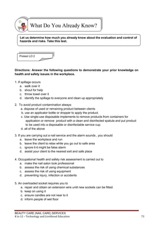 BEAUTY CARE (NAIL CARE) SERVICES
K to 12 – Technology and Livelihood Education 73
Directions: Answer the following questions to demonstrate your prior knowledge on
health and safety issues in the workplace.
1. If spillage occurs
a. walk over it
b. shout for help
c. throw towel over it
d. identify the spillage to everyone and clean up appropriately
2. To avoid product contamination always:
a. dispose of used or remaining product between clients
b. use an applicator bottle or dropper to apply the product.
c. Use single-use disposable implements to remove products from containers for
application or remove product with a clean and disinfected spatula and put product
to be used into a disposable or disinfectable service cup.
d. all of the above
3. If you are carrying out a nail service and the alarm sounds , you should
a. leave the workplace and run
b. leave the client to relax while you go out to safe area
c. ignore it-it might be false alarm
d. assist your client to the nearest exit and safe place
4. Occupational health and safety risk assessment is carried out to
a. make the nail salon look professional
b. assess the risk of using chemical substances
c. assess the risk of using equipment
d. preventing injury, infection or accidents
5. An overloaded socket requires you to
a. repair and obtain an extension wire until new sockets can be fitted.
b. keep on using it
c. ensure candles are not near to it
d. inform people of wet floor
What Do You Already Know?
Let us determine how much you already know about the evaluation and control of
hazards and risks. Take this test.
Pretest LO 2
 