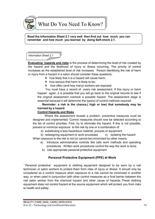 BEAUTY CARE (NAIL CARE) SERVICES
K to 12 – Technology and Livelihood Education 74
Evaluating hazards and risks is the process of determining the level of risk created by
the hazard and the likelihood of injury or illness occurring. The priority of control
increases as the established level of risk increases. Person identifying the risk of harm
or injury from a hazard in a salon should consider these questions:
 how likely that it is a hazard will cause harm;
 how serious that harm is likely to be;
 how often (and how many) workers are exposed.
You must have a record of every risk assessment. If this injury or harm
happen again, it is possible that you will go back to the original records to see if
the original assessment overlook a possible hazard. The assessment stage is
essential because it will determine the type(s) of control methods required.
Reminder: a risk is the chance,( high or low) that somebody may be
harmed by a hazard
Control Hazards and Risks
Where the assessment reveals a problem, preventive measures must be
designed and implemented. Control measures should now be selected according to
the list of control priorities. First, try to eliminate the hazard. If this is not possible,
prevent or minimize exposure to the risk by one or a combination of:
a) substituting a less hazardous material, process or equipment
b) redesigning equipment or work processes c) isolating the hazard
When exposure to the risk is not (or cannot be) minimized by other means:
a) Introduce administrative controls like safe work methods and operating
procedures . Written work procedures control the way the work is done.
b) Use appropriate personal protective equipment
Personal Protective Equipment (PPE) at Work
``Personal protective equipment is clothing equipment designed to be worn by a nail
technician or salon workers to protect them from risks of injury or illness. It should only be
considered as a control measure when exposure to a risk cannot be minimized in another
way, or when used in conjunction with other control measures as a final barrier between the
nail salon worker from the chemical hazard and other cause of hazards..These clothing
equipment does not control hazard at the source equipment which will protect you from risks
to health and safety.
What Do You Need To Know?
Read the Information Sheet 2.1 very well then find out how much you can
remember and how much you learned by doing Self-check 2.1.
Information Sheet 2.1
 