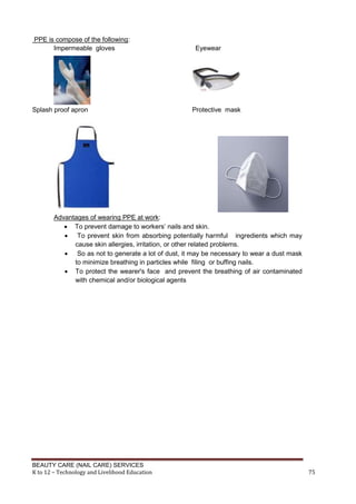 BEAUTY CARE (NAIL CARE) SERVICES
K to 12 – Technology and Livelihood Education 75
PPE is compose of the following:
Impermeable gloves Eyewear
Splash proof apron Protective mask
Advantages of wearing PPE at work:
 To prevent damage to workers’ nails and skin.
 To prevent skin from absorbing potentially harmful ingredients which may
cause skin allergies, irritation, or other related problems.
 So as not to generate a lot of dust, it may be necessary to wear a dust mask
to minimize breathing in particles while filing or buffing nails.
 To protect the wearer's face and prevent the breathing of air contaminated
with chemical and/or biological agents
 