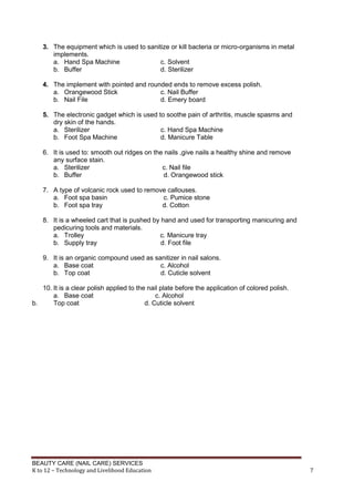BEAUTY CARE (NAIL CARE) SERVICES
K to 12 – Technology and Livelihood Education 7
3. The equipment which is used to sanitize or kill bacteria or micro-organisms in metal
implements.
a. Hand Spa Machine c. Solvent
b. Buffer d. Sterilizer
4. The implement with pointed and rounded ends to remove excess polish.
a. Orangewood Stick c. Nail Buffer
b. Nail File d. Emery board
5. The electronic gadget which is used to soothe pain of arthritis, muscle spasms and
dry skin of the hands.
a. Sterilizer c. Hand Spa Machine
b. Foot Spa Machine d. Manicure Table
6. It is used to: smooth out ridges on the nails ,give nails a healthy shine and remove
any surface stain.
a. Sterilizer c. Nail file
b. Buffer d. Orangewood stick
7. A type of volcanic rock used to remove callouses.
a. Foot spa basin c. Pumice stone
b. Foot spa tray d. Cotton
8. It is a wheeled cart that is pushed by hand and used for transporting manicuring and
pedicuring tools and materials.
a. Trolley c. Manicure tray
b. Supply tray d. Foot file
9. It is an organic compound used as sanitizer in nail salons.
a. Base coat c. Alcohol
b. Top coat d. Cuticle solvent
10. It is a clear polish applied to the nail plate before the application of colored polish.
a. Base coat c. Alcohol
b. Top coat d. Cuticle solvent
 