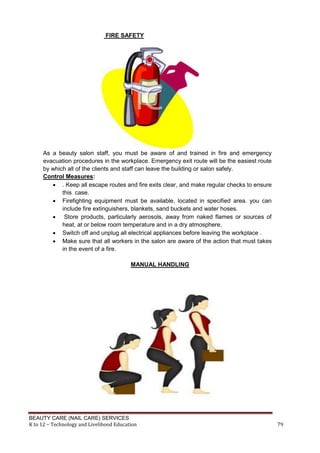 BEAUTY CARE (NAIL CARE) SERVICES
K to 12 – Technology and Livelihood Education 79
FIRE SAFETY
As a beauty salon staff, you must be aware of and trained in fire and emergency
evacuation procedures in the workplace. Emergency exit route will be the easiest route
by which all of the clients and staff can leave the building or salon safely.
Control Measures:
 . Keep all escape routes and fire exits clear, and make regular checks to ensure
this case.
 Firefighting equipment must be available, located in specified area. you can
include fire extinguishers, blankets, sand buckets and water hoses.
 Store products, particularly aerosols, away from naked flames or sources of
heat, at or below room temperature and in a dry atmosphere.
 Switch off and unplug all electrical appliances before leaving the workplace .
 Make sure that all workers in the salon are aware of the action that must takes
in the event of a fire.
MANUAL HANDLING
 