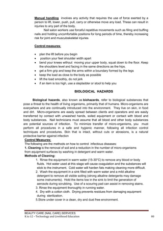 BEAUTY CARE (NAIL CARE) SERVICES
K to 12 – Technology and Livelihood Education 80
Manual handling involves any activity that requires the use of force exerted by a
person to lift, lower, push, pull, carry or otherwise move any load. These can result in
injuries to any part of the body.
Nail salon workers use forceful repetitive movements such as filing and buffing
nails and holding uncomfortable positions for long periods of time, thereby increasing
risk for joint and musculoskeletal injuries
Control measures:
 plan the lift before you begin
 position your feet shoulder width apart
 bend your knees without moving your upper body, squat down to the floor. Keep
the shoulders level and facing in the same directions as the hips.
 get a firm grip and keep the arms within a boundary formed by the legs
 keep the load as close to the body as possible
 lift the load smoothly, do not jerk
 if an item is too high, use a stepladder or stool to help you
BIOLOGICAL HAZARDS
Biological hazards, also known as biohazards, refer to biological substances that
pose a threat to the health of living organisms, primarily that of humans. Micro-organisms are
everywhere and are continually introduced into the environment. They live on skin, in food
and dirt. Micro-organisms are easily spread between clients and operators and are easily
transferred by contact with unwashed hands, soiled equipment or contact with blood and
body substances. Nail technicians must assume that all blood and other body substances
are potential sources of infection. To minimize transfer of micro-organisms, you must
perform all procedures in a safe and hygienic manner, following all infection control
techniques and procedures. Skin that is intact, without cuts or abrasions, is a natural
protective barrier against infection
Control Measures:
The following are the methods on how to control infectious diseases:
1. Cleaning is the removal of soil and a reduction in the number of micro-organisms
from equipment surfaces by washing in detergent and warm water.
Methods of Cleaning:
1. Rinse the equipment in warm water (15-30°C) to remove any blood or body
fluids. Hot water used at this stage will cause coagulation and the substances will
stick to the instrument. Cold water will harden fats making cleaning more difficult.
2. Wash the equipment in a sink filled with warm water and a mild alkaline
detergent to remove all visible soiling (strong alkaline detergents may damage
some instruments). Hold the items low in the sink to limit the generation of
aerosols during scrubbing. Use of a scouring pad can assist in removing stains.
3. Rinse the equipment thoroughly in running water.
4. Dry with a cotton cloth. Drying prevents residues from damaging equipment
during sterilization.
5.Store under cover in a clean, dry and dust free environment.
 