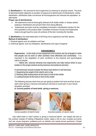 BEAUTY CARE (NAIL CARE) SERVICES
K to 12 – Technology and Livelihood Education 81
2. Disinfection is the removal of micro-organisms by chemical or physical means. The level
of decontamination depends on duration of exposure to lethal levels of disinfectants. Unlike
sterilization, disinfection does not remove all microorganisms but reduces the population to
safe levels.
Proper use of disinfectants:
 All implements must be thoroughly cleaned of all visible matter or residue before
soaking in disinfectant and prevent them from being effective.
 Implements and tools must be completely immersed in disinfectant solution for the
time specified on the product label. Complete immersion of tools and implements
means enough liquid to cover all surfaces of the item including the handles.
3. Sterilization is the total destruction of all living micro-organisms and their spores.
Method of sterilization:
1. Physical agents such as radiation and heat
2. Chemical agents, such as antiseptics, disinfectants and vapor fumigants
ERGONOMICS
Ergonomics is the study of how equipment and furniture can be arranged in order
that people can do work or other activities more efficiently and comfortably . It is
important in the adaptation of work conditions to the physical and psychological
nature of people.
Below are pictures showing how ergonomics can help reduce strain to your
bodies on the proper posture during manicure and pedicure services .
A nail technician should consider the three main factors in nail servicing:
1. Supporting the weight of the client's arm or leg
2. Working while looking down at the hand or foot of the model
3. Looking forward at the hand or foot of the model
The following pictures show how you are going to position the hand and foot of your
client when giving a manicure and pedicure services to avoid pain in your hands,
shoulders and back
A. Correct position of hand while giving a manicure
Correct position of client's hand Incorrect position of client's hand
Use rolled towel or hand cushion in giving a manicure,client's arm weight will rest on
the cushioin instead of holding it.Repetitive motion ,takes a toll on your muscles and joints
and can cause long-term problems,such as arthritis and carpal tunnel syndrome.( Carpal
 