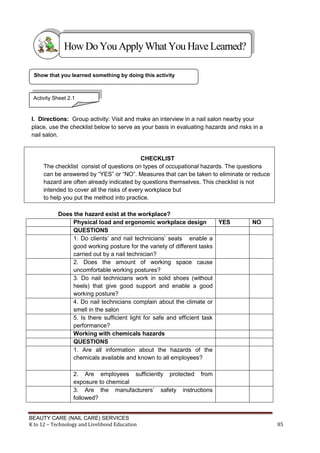 BEAUTY CARE (NAIL CARE) SERVICES
K to 12 – Technology and Livelihood Education 85
I. Directions: Group activity: Visit and make an interview in a nail salon nearby your
place, use the checklist below to serve as your basis in evaluating hazards and risks in a
nail salon.
CHECKLIST
The checklist consist of questions on types of occupational hazards. The questions
can be answered by “YES” or “NO”. Measures that can be taken to eliminate or reduce
hazard are often already indicated by questions themselves. This checklist is not
intended to cover all the risks of every workplace but
to help you put the method into practice.
Does the hazard exist at the workplace?
Physical load and ergonomic workplace design YES NO
QUESTIONS
1. Do clients’ and nail technicians’ seats enable a
good working posture for the variety of different tasks
carried out by a nail technician?
2. Does the amount of working space cause
uncomfortable working postures?
3. Do nail technicians work in solid shoes (without
heels) that give good support and enable a good
working posture?
4. Do nail technicians complain about the climate or
smell in the salon
5. Is there sufficient light for safe and efficient task
performance?
Working with chemicals hazards
QUESTIONS
1. Are all information about the hazards of the
chemicals available and known to all employees?
2. Are employees sufficiently protected from
exposure to chemical
3. Are the manufacturers’ safety instructions
followed?
Show that you learned something by doing this activity
HowDo YouApplyWhatYou HaveLearned?
Activity Sheet 2.1
 