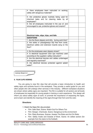 BEAUTY CARE (NAIL CARE) SERVICES
K to 12 – Technology and Livelihood Education 86
4. Have employees been instructed on working
safely with dangerous materials?
5. Are protective gloves routinely being used for
chemical tasks and for cleaning tasks by all
employees?
6. Are all employees instructed in the use of, and
encouraged to use, protective gloves and creams?
Electrical risks, slips, trips, and falls
QUESTIONS
1. Are the floors slippery and dirty, during work time?
2. Are aisles or passageways tidy free from cords,
electrical cables and extension boards lying on the
floor?
3. Do the employees wear slippery shoes?
4. Is electrical equipment (foot spa machine) used
according to the suppliers’ safety instruction?
5. Are the electrical devices and cables undamaged
and regularly examined?
6. Are electrical devices protected against splash
water?
II. FILM CLIPS VIEWING
You are going to view film clips that will provide a basic introduction to health and
safety signs and symbols found in the workplace. They provide a useful guide for you and
other people who will undergo other services in the industry. Different workplace situations
are shown where safety signs are important. The film is suitable for all sectors and all levels
of employees but especially for young people in training or work experience. This design will
inform you about safety signs at work, to promote the importance of respecting the signs,
and to learn and identify the meaning of the signs through their form and the color.
Directions:
1. Watch the Napo film clip provided.
 Film: Safe Start, Scene: Watch Out For Others Too
 Film: Danger, Chemicals, Scene: Dangerous to the environment
 Film: Risky Business, Scenes: Assess The Risks and Act On Risks
 Film: Safety Inside and Outside of Work, Scene: An edited section (for
example from the stairs to the football)
Activity Sheet 2.2
 