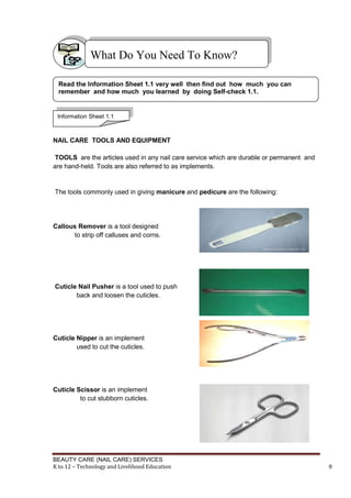 BEAUTY CARE (NAIL CARE) SERVICES
K to 12 – Technology and Livelihood Education 8
NAIL CARE TOOLS AND EQUIPMENT
TOOLS are the articles used in any nail care service which are durable or permanent and
are hand-held. Tools are also referred to as implements.
The tools commonly used in giving manicure and pedicure are the following:
Callous Remover is a tool designed
to strip off calluses and corns.
Cuticle Nail Pusher is a tool used to push
back and loosen the cuticles.
Cuticle Nipper is an implement
used to cut the cuticles.
Cuticle Scissor is an implement
to cut stubborn cuticles.
What Do You Need To Know?
Read the Information Sheet 1.1 very well then find out how much you can
remember and how much you learned by doing Self-check 1.1.
Information Sheet 1.1
 