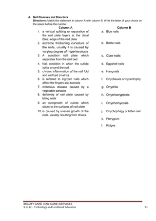 BEAUTY CARE (NAIL CARE) SERVICES
K to 12 – Technology and Livelihood Education 94
A. Nail Diseases and Disorders
Directions: Match the statement in column A with column B. Write the letter of your choice on
the space before the number.
Column A Column B
1. a vertical splitting or separation of
the nail plate layers at the distal
(free) edge of the nail plate
a. Blue nails
2. extreme thickening curvature of
the nails, usually it is caused by
varying degree of hyperkeratosis
b. Brittle nails
3. A condition nail plate which
separates from the nail bed
c. Claw nails
4. Nail condition in which the cuticle
splits around the nail.
d. Eggshell nails
5. chronic inflammation of the nail fold
and nail bed (matrix)
e. Hangnails
6. is referred to ingrown nails which
affect the fingers and toenails
f. Onychauxis or hypertrophy
7. infectious disease caused by a
vegetable parasite
g. Onychia
8. deformity of nail plate caused by
biting nails
h. Onychocryptosis
9. an overgrowth of cuticle which
sticks to the surfaces of nail plate
i. Onychomycosis
10. is caused by uneven growth of the
nails, usually resulting from illness.
j. Onychophagy or bitten nail
k. Pterygium
l. Ridges
 