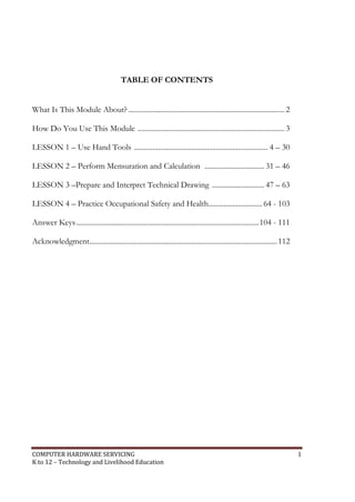 COMPUTER HARDWARE SERVICING 1
K to 12 – Technology and Livelihood Education
TABLE OF CONTENTS
What Is This Module About? ....................................................................................2
How Do You Use This Module ...............................................................................3
LESSON 1 – Use Hand Tools ........................................................................ 4 – 30
LESSON 2 – Perform Mensuration and Calculation ................................ 31 – 46
LESSON 3 –Prepare and Interpret Technical Drawing ............................ 47 – 63
LESSON 4 – Practice Occupational Safety and Health.............................64 - 103
Answer Keys..................................................................................................104 - 111
Acknowledgment.....................................................................................................112
 