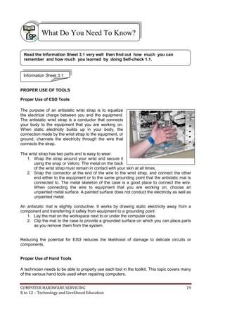 COMPUTER HARDWARE SERVICING 19
K to 12 – Technology and Livelihood Education
PROPER USE OF TOOLS
Proper Use of ESD Tools
The purpose of an antistatic wrist strap is to equalize
the electrical charge between you and the equipment.
The antistatic wrist strap is a conductor that connects
your body to the equipment that you are working on.
When static electricity builds up in your body, the
connection made by the wrist strap to the equipment, or
ground, channels the electricity through the wire that
connects the strap.
The wrist strap has two parts and is easy to wear:
1. Wrap the strap around your wrist and secure it
using the snap or Velcro. The metal on the back
of the wrist strap must remain in contact with your skin at all times.
2. Snap the connector at the end of the wire to the wrist strap, and connect the other
end either to the equipment or to the same grounding point that the antistatic mat is
connected to. The metal skeleton of the case is a good place to connect the wire.
When connecting the wire to equipment that you are working on, choose an
unpainted metal surface. A painted surface does not conduct the electricity as well as
unpainted metal.
An antistatic mat is slightly conductive. It works by drawing static electricity away from a
component and transferring it safely from equipment to a grounding point:
1. Lay the mat on the workspace next to or under the computer case.
2. Clip the mat to the case to provide a grounded surface on which you can place parts
as you remove them from the system.
Reducing the potential for ESD reduces the likelihood of damage to delicate circuits or
components.
Proper Use of Hand Tools
A technician needs to be able to properly use each tool in the toolkit. This topic covers many
of the various hand tools used when repairing computers.
What Do You Need To Know?
Information Sheet 3.1
Read the Information Sheet 3.1 very well then find out how much you can
remember and how much you learned by doing Self-check 1.1.
 