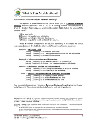 COMPUTER HARDWARE SERVICING 2
K to 12 – Technology and Livelihood Education
Welcome to the world of Computer Hardware Servicing!
This Module is an exploratory course which leads you to Computer Hardware
Servicing National Certificate Level II ( NC II)1
. It covers 4 common competencies that a
Grade 7 / Grade 8 Technology and Livelihood Education (TLE) student like you ought to
possess, namely:
1) Use hand tools;
2) Perform mensuration and calculation;
3) Prepare and interpret technical drawing; and
4) Practice ccupational health and safety procedures.
These 4 common competencies are covered separately in 4 Lessons. As shown
below, each Lesson is directed to the attainment of two or more learning outcomes:
Lesson 1 – Use Hand Tools
Learning Outcome (LO) 1 - Prepare hand tools
Learning Outcome (LO) 2- Use appropriate hand tools and test equipment
Learning Outcome (LO) 3 - Maintain hand tools
Lesson 2 –Perform Calculation and Mensuration
Learning Outcome (LO) 1 - Select components to be measured
Learning Outcome (LO) 2 - Carry out measurements and calculation
Lesson 3 –Prepare and Interpret Technical Drawing
Learning Outcome (LO) 1 - Identify different kinds of technical drawing
Learning Outcome (LO) 2 - Interpret technical drawing
Lesson 4 –Practice Occupational Health and Safety Procedures
Learning Outcome (LO) 1 - Identify hazards and risks
Learning Outcome (LO) 2 - Evaluate hazards and risks
Learning Outcome (LO) 3 - Control hazards and risks
Your success in this exploratory course on Computer Hardware Servicing is shown in your
ability to perform the performance standards found in each learning outcome.
1NATIONAL CERTIFICATE (NC) is a certification issued to individuals who achieved all the required units of competency for a national
qualification as defined under the Training Regulations. NCs are aligned to specific levels within the PTQF. (TESDA Board Resolution
No. 2004-13, Training Regulations Framework)
NATIONAL CERTIFICATE LEVEL refers to the four (4) qualification levels defined in the Philippine TVET Qualifications Framework
(PTQF) where the worker with:
a. NC I performs a routine and predictable tasks; has little judgment; and, works under supervision;
b. NC II performs prescribed range of functions involving known routines and procedures; has limited choice and complexity of
functions, and has little accountability;
What Is This Module About?
 