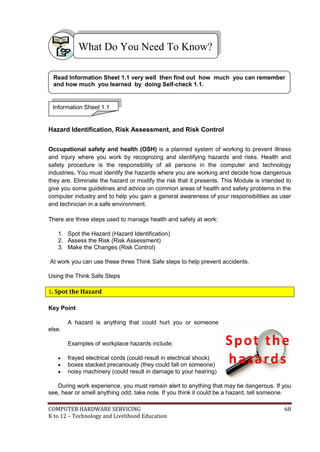 COMPUTER HARDWARE SERVICING 68
K to 12 – Technology and Livelihood Education
Hazard Identification, Risk Assessment, and Risk Control
Occupational safety and health (OSH) is a planned system of working to prevent illness
and injury where you work by recognizing and identifying hazards and risks. Health and
safety procedure is the responsibility of all persons in the computer and technology
industries. You must identify the hazards where you are working and decide how dangerous
they are. Eliminate the hazard or modify the risk that it presents. This Module is intended to
give you some guidelines and advice on common areas of health and safety problems in the
computer industry and to help you gain a general awareness of your responsibilities as user
and technician in a safe environment.
There are three steps used to manage health and safety at work:
1. Spot the Hazard (Hazard Identification)
2. Assess the Risk (Risk Assessment)
3. Make the Changes (Risk Control)
At work you can use these three Think Safe steps to help prevent accidents.
Using the Think Safe Steps
1. Spot the Hazard
Key Point
A hazard is anything that could hurt you or someone
else.
Examples of workplace hazards include:
 frayed electrical cords (could result in electrical shock)
 boxes stacked precariously (they could fall on someone)
 noisy machinery (could result in damage to your hearing)
During work experience, you must remain alert to anything that may be dangerous. If you
see, hear or smell anything odd, take note. If you think it could be a hazard, tell someone.
What Do You Need To Know?
Information Sheet 1.1
Read Information Sheet 1.1 very well then find out how much you can remember
and how much you learned by doing Self-check 1.1.
Spot the
hazards
 