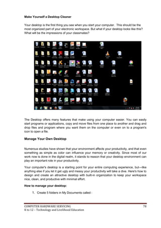 COMPUTER HARDWARE SERVICING 78
K to 12 – Technology and Livelihood Education
Make Yourself a Desktop Cleaner
Your desktop is the first thing you see when you start your computer. This should be the
most organized part of your electronic workspace. But what if your desktop looks like this?
What will be the impressions of your classmates?
The Desktop offers many features that make using your computer easier. You can easily
start programs or applications, copy and move files from one place to another and drag and
drop files and program where you want them on the computer or even on to a program's
icon to open a file.
Manage Your Own Desktop
Numerous studies have shown that your environment affects your productivity, and that even
something as simple as color can influence your memory or creativity. Since most of our
work now is done in the digital realm, it stands to reason that your desktop environment can
play an important role in your productivity.
Your computer's desktop is a starting point for your entire computing experience, but—like
anything else if you let it get ugly and messy your productivity will take a dive. Here's how to
design and create an attractive desktop with built-in organization to keep your workspace
nice, clean, and productive with minimal effort.
How to manage your desktop:
1. Create 5 folders in My Documents called :
 