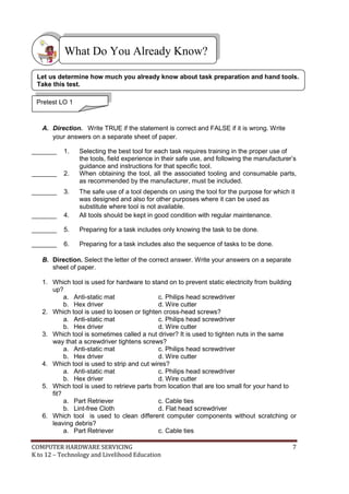 COMPUTER HARDWARE SERVICING 7
K to 12 – Technology and Livelihood Education
A. Direction. Write TRUE if the statement is correct and FALSE if it is wrong. Write
your answers on a separate sheet of paper.
_______ 1. Selecting the best tool for each task requires training in the proper use of
the tools, field experience in their safe use, and following the manufacturer’s
guidance and instructions for that specific tool.
_______ 2. When obtaining the tool, all the associated tooling and consumable parts,
as recommended by the manufacturer, must be included.
_______ 3. The safe use of a tool depends on using the tool for the purpose for which it
was designed and also for other purposes where it can be used as
substitute where tool is not available.
_______ 4. All tools should be kept in good condition with regular maintenance.
_______ 5. Preparing for a task includes only knowing the task to be done.
_______ 6. Preparing for a task includes also the sequence of tasks to be done.
B. Direction. Select the letter of the correct answer. Write your answers on a separate
sheet of paper.
1. Which tool is used for hardware to stand on to prevent static electricity from building
up?
a. Anti-static mat c. Philips head screwdriver
b. Hex driver d. Wire cutter
2. Which tool is used to loosen or tighten cross-head screws?
a. Anti-static mat c. Philips head screwdriver
b. Hex driver d. Wire cutter
3. Which tool is sometimes called a nut driver? It is used to tighten nuts in the same
way that a screwdriver tightens screws?
a. Anti-static mat c. Philips head screwdriver
b. Hex driver d. Wire cutter
4. Which tool is used to strip and cut wires?
a. Anti-static mat c. Philips head screwdriver
b. Hex driver d. Wire cutter
5. Which tool is used to retrieve parts from location that are too small for your hand to
fit?
a. Part Retriever c. Cable ties
b. Lint-free Cloth d. Flat head screwdriver
6. Which tool is used to clean different computer components without scratching or
leaving debris?
a. Part Retriever c. Cable ties
What Do You Already Know?
Pretest LO 1
Let us determine how much you already know about task preparation and hand tools.
Take this test.
 