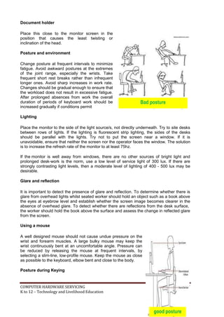 COMPUTER HARDWARE SERVICING 87
K to 12 – Technology and Livelihood Education
Bad posture
Document holder
Place this close to the monitor screen in the
position that causes the least twisting or
inclination of the head.
Posture and environment
Change posture at frequent intervals to minimize
fatigue. Avoid awkward postures at the extremes
of the joint range, especially the wrists. Take
frequent short rest breaks rather than infrequent
longer ones. Avoid sharp increases in work rate.
Changes should be gradual enough to ensure that
the workload does not result in excessive fatigue.
After prolonged absences from work the overall
duration of periods of keyboard work should be
increased gradually if conditions permit
Lighting
Place the monitor to the side of the light source/s, not directly underneath. Try to site desks
between rows of lights. If the lighting is fluorescent strip lighting, the sides of the desks
should be parallel with the lights. Try not to put the screen near a window. If it is
unavoidable, ensure that neither the screen nor the operator faces the window. The solution
is to increase the refresh rate of the monitor to at least 75hz.
If the monitor is well away from windows, there are no other sources of bright light and
prolonged desk-work is the norm, use a low level of service light of 300 lux. If there are
strongly contrasting light levels, then a moderate level of lighting of 400 - 500 lux may be
desirable.
Glare and reflection
It is important to detect the presence of glare and reflection. To determine whether there is
glare from overhead lights whilst seated worker should hold an object such as a book above
the eyes at eyebrow level and establish whether the screen image becomes clearer in the
absence of overhead glare. To detect whether there are reflections from the desk surface,
the worker should hold the book above the surface and assess the change in reflected glare
from the screen.
Using a mouse
A well designed mouse should not cause undue pressure on the
wrist and forearm muscles. A large bulky mouse may keep the
wrist continuously bent at an uncomfortable angle. Pressure can
be reduced by releasing the mouse at frequent intervals, by
selecting a slim-line, low-profile mouse. Keep the mouse as close
as possible to the keyboard, elbow bent and close to the body.
Posture during Keying
good posture
 