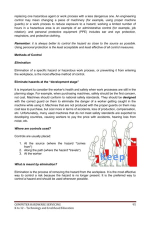 COMPUTER HARDWARE SERVICING 95
K to 12 – Technology and Livelihood Education
replacing one hazardous agent or work process with a less dangerous one. An engineering
control may mean changing a piece of machinery (for example, using proper machine
guards) or a work process to reduce exposure to a hazard; working a limited number of
hours in a hazardous area is an example of an administrative control (for example, job
rotation); and personal protective equipment (PPE) includes ear and eye protection,
respirators, and protective clothing.
Remember: it is always better to control the hazard as close to the source as possible.
Using personal protection is the least acceptable and least effective of all control measures.
Methods of Control
Elimination
Elimination of a specific hazard or hazardous work process, or preventing it from entering
the workplace, is the most effective method of control.
Eliminate hazards at the “development stage”
It is important to consider the worker’s health and safety when work processes are still in the
planning stage. For example, when purchasing machines, safety should be the first concern,
not cost. Machines should conform to national safety standards. They should be designed
with the correct guard on them to eliminate the danger of a worker getting caught in the
machine while using it. Machines that are not produced with the proper guards on them may
cost less to purchase, but cost more in terms of accidents, loss of production, compensation,
etc. Unfortunately, many used machines that do not meet safety standards are exported to
developing countries, causing workers to pay the price with accidents, hearing loss from
noise, etc.
Where are controls used?
Controls are usually placed:
1. At the source (where the hazard "comes
from")
2. Along the path (where the hazard "travels")
3. At the worker
What is meant by elimination?
Elimination is the process of removing the hazard from the workplace. It is the most effective
way to control a risk because the hazard is no longer present. It is the preferred way to
control a hazard and should be used whenever possible.
Keep
Safe
 