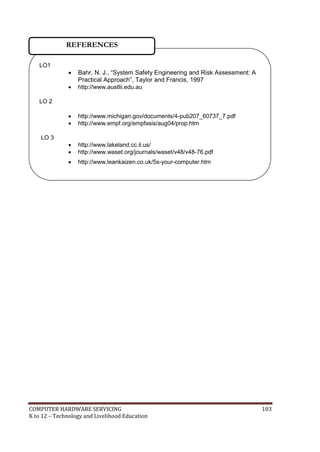 REFERENCES
LO1




Bahr, N. J., ―System Safety Engineering and Risk Assessment: A
Practical Approach‖, Taylor and Francis, 1997
http://www.austlii.edu.au




http://www.michigan.gov/documents/4-pub207_60737_7.pdf
http://www.empf.org/empfasis/aug04/prop.htm




http://www.lakeland.cc.il.us/
http://www.waset.org/journals/waset/v48/v48-76.pdf



http://www.leankaizen.co.uk/5s-your-computer.htm



www.mgenta.com

LO 2

LO 3

COMPUTER HARDWARE SERVICING
K to 12 – Technology and Livelihood Education

103

 