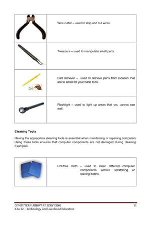 Wire cutter – used to strip and cut wires.

Tweezers – used to manipulate small parts.

Part retriever – used to retrieve parts from location that
are to small for your hand to fit.

Flashlight – used to light up areas that you cannot see
well.

Cleaning Tools
Having the appropriate cleaning tools is essential when maintaining or repairing computers.
Using these tools ensures that computer components are not damaged during cleaning.
Examples:

Lint-free cloth – used to clean different computer
components without scratching or
leaving debris.

COMPUTER HARDWARE SERVICING
K to 12 – Technology and Livelihood Education

11

 