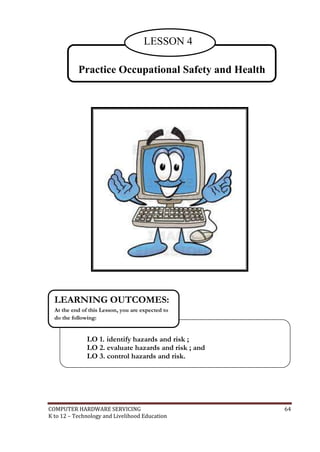 LESSON 4
Practice Occupational Safety and Health

LEARNING OUTCOMES:
At the end of this Lesson, you are expected to
do the following:

LO 1. identify hazards and risk ;
LO 2. evaluate hazards and risk ; and
LO 3. control hazards and risk.

COMPUTER HARDWARE SERVICING
K to 12 – Technology and Livelihood Education

64

 