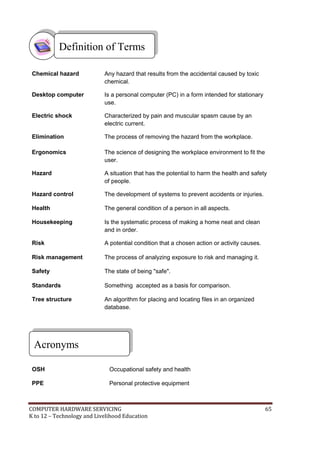 Definition of Terms
Chemical hazard

Any hazard that results from the accidental caused by toxic
chemical.

Desktop computer

Is a personal computer (PC) in a form intended for stationary
use.

Electric shock

Characterized by pain and muscular spasm cause by an
electric current.

Elimination

The process of removing the hazard from the workplace.

Ergonomics

The science of designing the workplace environment to fit the
user.

Hazard

A situation that has the potential to harm the health and safety
of people.

Hazard control

The development of systems to prevent accidents or injuries.

Health

The general condition of a person in all aspects.

Housekeeping

Is the systematic process of making a home neat and clean
and in order.

Risk

A potential condition that a chosen action or activity causes.

Risk management

The process of analyzing exposure to risk and managing it.

Safety

The state of being "safe".

Standards

Something accepted as a basis for comparison.

Tree structure

An algorithm for placing and locating files in an organized
database.

Acronyms
OSH

Occupational safety and health

PPE

Personal protective equipment

COMPUTER HARDWARE SERVICING
K to 12 – Technology and Livelihood Education

65

 
