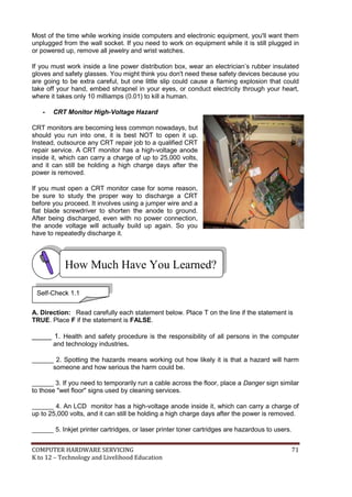 Most of the time while working inside computers and electronic equipment, you'll want them
unplugged from the wall socket. If you need to work on equipment while it is still plugged in
or powered up, remove all jewelry and wrist watches.
If you must work inside a line power distribution box, wear an electrician’s rubber insulated
gloves and safety glasses. You might think you don't need these safety devices because you
are going to be extra careful, but one little slip could cause a flaming explosion that could
take off your hand, embed shrapnel in your eyes, or conduct electricity through your heart,
where it takes only 10 milliamps (0.01) to kill a human.
-

CRT Monitor High-Voltage Hazard

CRT monitors are becoming less common nowadays, but
should you run into one, it is best NOT to open it up.
Instead, outsource any CRT repair job to a qualified CRT
repair service. A CRT monitor has a high-voltage anode
inside it, which can carry a charge of up to 25,000 volts,
and it can still be holding a high charge days after the
power is removed.
If you must open a CRT monitor case for some reason,
be sure to study the proper way to discharge a CRT
before you proceed. It involves using a jumper wire and a
flat blade screwdriver to shorten the anode to ground.
After being discharged, even with no power connection,
the anode voltage will actually build up again. So you
have to repeatedly discharge it.

How Much Have You Learned?
Self-Check 1.1
A. Direction: Read carefully each statement below. Place T on the line if the statement is
TRUE. Place F if the statement is FALSE.

_____ 1. Health and safety procedure is the responsibility of all persons in the computer
and technology industries.
______ 2. Spotting the hazards means working out how likely it is that a hazard will harm
someone and how serious the harm could be.
______ 3. If you need to temporarily run a cable across the floor, place a Danger sign similar
to those "wet floor" signs used by cleaning services.
______ 4. An LCD monitor has a high-voltage anode inside it, which can carry a charge of
up to 25,000 volts, and it can still be holding a high charge days after the power is removed.
______ 5. Inkjet printer cartridges, or laser printer toner cartridges are hazardous to users.
COMPUTER HARDWARE SERVICING
K to 12 – Technology and Livelihood Education

71

 