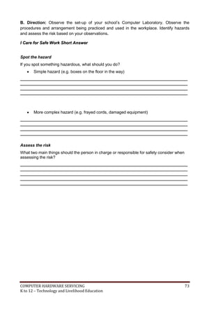B. Direction: Observe the set-up of your school’s Computer Laboratory. Observe the
procedures and arrangement being practiced and used in the workplace. Identify hazards
and assess the risk based on your observations.
I Care for Safe Work Short Answer
Spot the hazard
If you spot something hazardous, what should you do?


Simple hazard (e.g. boxes on the floor in the way)

_________________________________________________________________________
_________________________________________________________________________
_________________________________________________________________________
_________________________________________________________________________



More complex hazard (e.g. frayed cords, damaged equipment)

_________________________________________________________________________
_________________________________________________________________________
_________________________________________________________________________
_________________________________________________________________________
Assess the risk
What two main things should the person in charge or responsible for safety consider when
assessing the risk?
_________________________________________________________________________
_________________________________________________________________________
_________________________________________________________________________
_________________________________________________________________________
_________________________________________________________________________

COMPUTER HARDWARE SERVICING
K to 12 – Technology and Livelihood Education

73

 