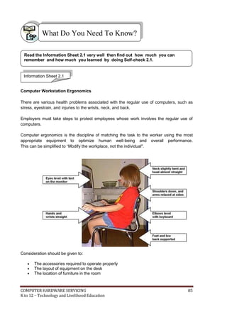What Do You Need To Know?
Read the Information Sheet 2.1 very well then find out how much you can
remember and how much you learned by doing Self-check 2.1.

Information Sheet 2.1

Computer Workstation Ergonomics
There are various health problems associated with the regular use of computers, such as
stress, eyestrain, and injuries to the wrists, neck, and back.
Employers must take steps to protect employees whose work involves the regular use of
computers.
Computer ergonomics is the discipline of matching the task to the worker using the most
appropriate equipment to optimize human well-being and overall performance.
This can be simplified to ―Modify the workplace, not the individual".

Consideration should be given to:




The accessories required to operate properly
The layout of equipment on the desk
The location of furniture in the room

COMPUTER HARDWARE SERVICING
K to 12 – Technology and Livelihood Education

85

 