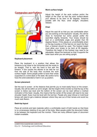 Work surface height

C o m p u te r w o r k p l a c e

Adjust the height of the work surface and/or the
height of the chair so that the work surface allows
your elbows to be bent at 90 degrees, forearms
parallel with the floor, wrist straight, shoulders
relaxed.
Chair
Adjust the seat tilt so that you are comfortable when
you are working on the keyboard. Usually, this will be
close to horizontal but some people prefer the
seat tilted slightly forwards. Your knees should be
bent at a comfortable angle and greater than 90
degrees flexion. If this places an uncomfortable strain
on the leg muscles or if the feet do not reach the floor
then a footrest should be used. The footrest height
must allow your knees to be bent at 90 degrees.
Therefore the height of the footrest may need to be
adjustable. Adjust the backrest so that it supports the
lower back when you are sitting upright.

Keyboard placement
Place the keyboard in a position that allows the
forearms to be close to the horizontal and the wrists to
be straight. That is, with the hand in line with the
forearm. If this causes the elbows to be held far out
from the side of the body then re-check the work
surface height. Some people prefer to have their wrists
supported on a wrist desk or the desk. Be careful not to
have the wrist extended or bent in an up position.
Screen placement
Set the eye to screen at the distance that permits you to most easily focus on the screen.
Usually, this will be within an arm's length. Set the height of the monitor so that the top of the
screen is below eye level and the bottom of the screen can be read without a marked
inclination of the head. Usually, this means that the center of the screen will need to be near
shoulder height. Eyes must be level with the tool bar. People who wear bifocal or multi-focal
lenses will need to get a balance between where they see out of their lenses and avoid too
much neck flexion.
Desk-top layout
Place all controls and task materials within a comfortable reach of both hands so that there
is no unnecessary twisting of any part of the body. Most people prefer the document holder
to be between the keyboard and the monitor. There are many different types of document
holders available.

COMPUTER HARDWARE SERVICING
K to 12 – Technology and Livelihood Education

86

 