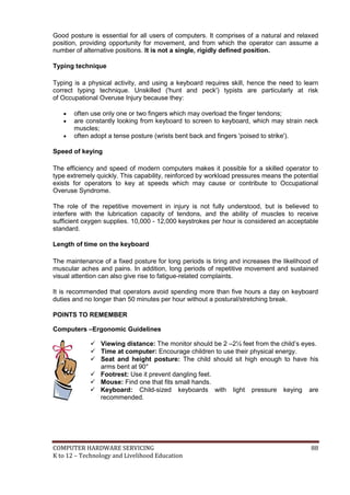 Good posture is essential for all users of computers. It comprises of a natural and relaxed
position, providing opportunity for movement, and from which the operator can assume a
number of alternative positions. It is not a single, rigidly defined position.
Typing technique
Typing is a physical activity, and using a keyboard requires skill, hence the need to learn
correct typing technique. Unskilled ('hunt and peck') typists are particularly at risk
of Occupational Overuse Injury because they:




often use only one or two fingers which may overload the finger tendons;
are constantly looking from keyboard to screen to keyboard, which may strain neck
muscles;
often adopt a tense posture (wrists bent back and fingers 'poised to strike').

Speed of keying
The efficiency and speed of modern computers makes it possible for a skilled operator to
type extremely quickly. This capability, reinforced by workload pressures means the potential
exists for operators to key at speeds which may cause or contribute to Occupational
Overuse Syndrome.
The role of the repetitive movement in injury is not fully understood, but is believed to
interfere with the lubrication capacity of tendons, and the ability of muscles to receive
sufficient oxygen supplies. 10,000 - 12,000 keystrokes per hour is considered an acceptable
standard.
Length of time on the keyboard
The maintenance of a fixed posture for long periods is tiring and increases the likelihood of
muscular aches and pains. In addition, long periods of repetitive movement and sustained
visual attention can also give rise to fatigue-related complaints.
It is recommended that operators avoid spending more than five hours a day on keyboard
duties and no longer than 50 minutes per hour without a postural/stretching break.
POINTS TO REMEMBER
Computers –Ergonomic Guidelines
 Viewing distance: The monitor should be 2 –2½ feet from the child’s eyes.
 Time at computer: Encourage children to use their physical energy.
 Seat and height posture: The child should sit high enough to have his
arms bent at 90°
 Footrest: Use it prevent dangling feet.
 Mouse: Find one that fits small hands.
 Keyboard: Child-sized keyboards with light pressure keying are
recommended.

COMPUTER HARDWARE SERVICING
K to 12 – Technology and Livelihood Education

88

 