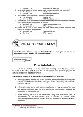b. Lint-free Cloth
d. Flat head screwdriver
7. Which tool is used to bundle cables neatly inside and outside of a computer?
a. Part Retriever
c. Cable ties
b. Lint-free Cloth
d. Flat head screwdriver
8. Which tool is used to loosen or tighten slotted screws?
a. Part Retriever
c. Cable ties
b. Lint-free Cloth
d. Flat head screwdriver
9. Which tool is used to loosen or tighten screws that have a star-like depression on the
top, a feature that is mainly found on laptop?
a. Anti-static mat
c. Philips head screwdriver
b. Torx screwdriver
d. Wire cutter
10. Which tool is used to blow away dust and debris from different computer parts
without touching the components?
a. Anti-static mat
c. Compressed air
b. Hex driver
d. Wire cutter

What Do You Need To Know?
Read Information Sheet 1.1 very well then find out how much you can remember
and how much you learned by doing Self-check 1.1.

Information Sheet 1.1

Proper tool selection
A tool is a handheld device that aids in accomplishing a task. Tools range from a
traditional metal cutting part of a machine to an element of a computer program that
activates and controls a particular function.
Preparing for the task to be undertaken includes proper tool selection.
1. How do you select the best tool for the job? First, know and understand in detail the
scope of work to be accomplished, second, plan for the scope taking into account the
sequence of tasks.
2. Selecting the best tool for each task requires training in the proper use of the tools,
field experience in their safe use, and following the manufacturer’s guidance and
instructions for that specific tool.
3. When obtaining the tool all the associated tooling and consumable parts, as
recommended by the manufacturer, must be included. In addition, related
consumable parts must also be selected and used according to their manufacturer’s
instructions.
COMPUTER HARDWARE SERVICING
K to 12 – Technology and Livelihood Education

8

 