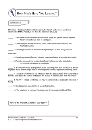 How Much Have You Learned?
Self-Check 2.1

Direction: Read each statement below carefully. Place T on the line, if you think a
statement is TRUE. Place F, if you think the statement is FALSE.
_____ 1. Your knees should be bent at a comfortable angle and greater than 90 degrees
flexion when sitting in front of a computer.
_____ 2. A well-designed mouse should not cause undue pressure on the waist and
forehead muscles.
_____ 3. Set the eye to screen at a distance that permits you to most easily focus on
the screen.
_____ 4. Changing posture at frequent intervals maximizes fatigue when using a computer.
_____ 5. Place the keyboard in a position that allows the forearms to be close to the
horizontal and the wrists to be straight.
_____ 6. It is recommended that operators avoid spending more than five hours a day on
keyboard duties and no longer than 50 minutes per hour without a postural/stretching break.
_____ 7. To detect whether there are reflections from the desk surface, the worker should
hold the book below the surface and assess the change in reflected glare from the screen.
_____ 8. 10,000 - 12,000 keystrokes per hour is considered an acceptable standard in
typing.
_____ 9. Good posture is essential for all users of computers.
_____ 10. The solution is to increase the refresh rate of the monitor to at least 75hz.

Refer to the Answer Key. What is your score?

COMPUTER HARDWARE SERVICING
K to 12 – Technology and Livelihood Education

89

 