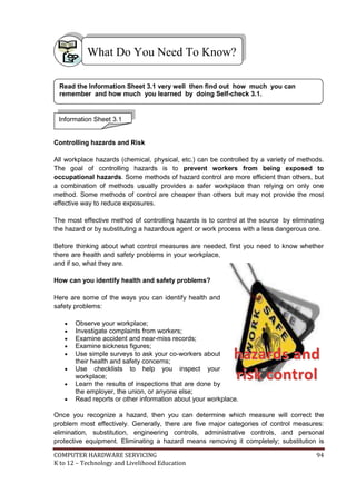 What Do You Need To Know?
Read the Information Sheet 3.1 very well then find out how much you can
remember and how much you learned by doing Self-check 3.1.

Information Sheet 3.1

Controlling hazards and Risk
All workplace hazards (chemical, physical, etc.) can be controlled by a variety of methods.
The goal of controlling hazards is to prevent workers from being exposed to
occupational hazards. Some methods of hazard control are more efficient than others, but
a combination of methods usually provides a safer workplace than relying on only one
method. Some methods of control are cheaper than others but may not provide the most
effective way to reduce exposures.
The most effective method of controlling hazards is to control at the source by eliminating
the hazard or by substituting a hazardous agent or work process with a less dangerous one.
Before thinking about what control measures are needed, first you need to know whether
there are health and safety problems in your workplace,
and if so, what they are.
How can you identify health and safety problems?
Here are some of the ways you can identify health and
safety problems:









Observe your workplace;
Investigate complaints from workers;
Examine accident and near-miss records;
Examine sickness figures;
Use simple surveys to ask your co-workers about
their health and safety concerns;
Use checklists to help you inspect your
workplace;
Learn the results of inspections that are done by
the employer, the union, or anyone else;
Read reports or other information about your workplace.

h a za rd s a n d
r i s k c o nt ro l

Once you recognize a hazard, then you can determine which measure will correct the
problem most effectively. Generally, there are five major categories of control measures:
elimination, substitution, engineering controls, administrative controls, and personal
protective equipment. Eliminating a hazard means removing it completely; substitution is
COMPUTER HARDWARE SERVICING
K to 12 – Technology and Livelihood Education

94

 