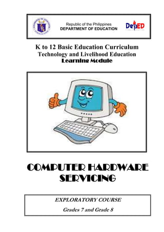 Republic of the Philippines
DEPARTMENT OF EDUCATION

K to 12 Basic Education Curriculum
Technology and Livelihood Education
Learning Module

COMPUTER HARDWARE
SERVICING
EXPLORATORY COURSE
Grades 7 and Grade 8

 