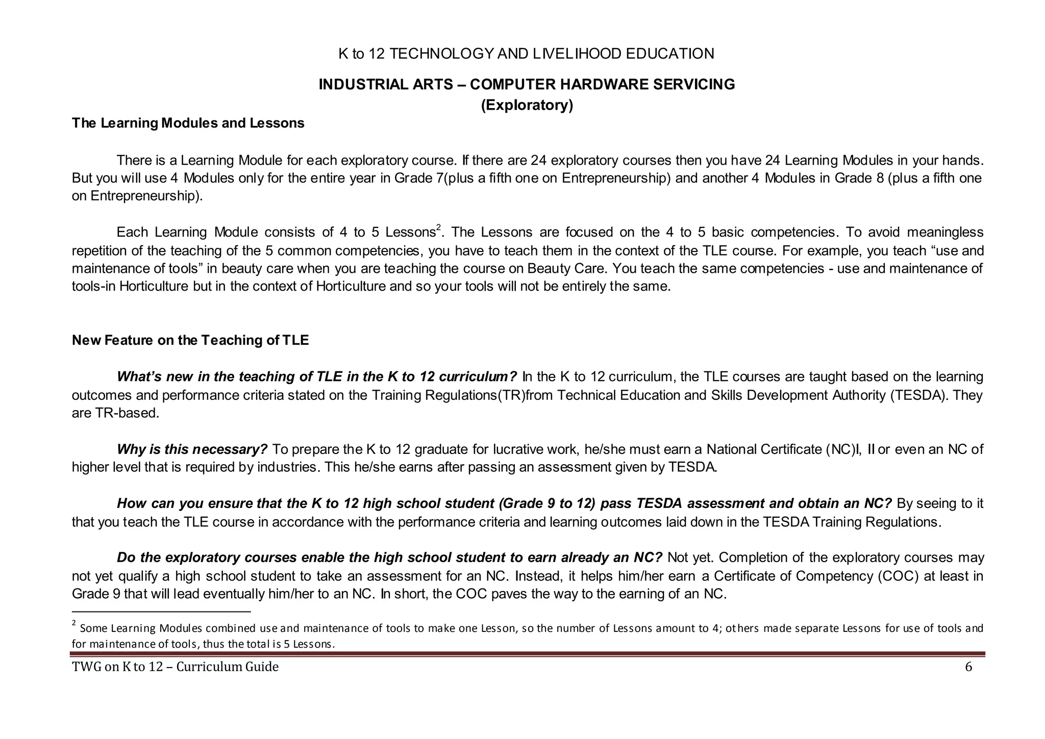 K to 12 TECHNOLOGY AND LIVELIHOOD EDUCATION
INDUSTRIAL ARTS – COMPUTER HARDWARE SERVICING
(Exploratory)
The Learning Modules and Lessons
There is a Learning Module for each exploratory course. If there are 24 exploratory courses then you have 24 Learning Modules in your hands.
But you will use 4 Modules only for the entire year in Grade 7(plus a fifth one on Entrepreneurship) and another 4 Modules in Grade 8 (plus a fifth one
on Entrepreneurship).
Each Learning Module consists of 4 to 5 Lessons2. The Lessons are focused on the 4 to 5 basic competencies. To avoid meaningless
repetition of the teaching of the 5 common competencies, you have to teach them in the context of the TLE course. For example, you teach “use and
maintenance of tools” in beauty care when you are teaching the course on Beauty Care. You teach the same competencies - use and maintenance of
tools-in Horticulture but in the context of Horticulture and so your tools will not be entirely the same.

New Feature on the Teaching of TLE
What’s new in the teaching of TLE in the K to 12 curriculum? In the K to 12 curriculum, the TLE courses are taught based on the learning
outcomes and performance criteria stated on the Training Regulations(TR)from Technical Education and Skills Development Authority (TESDA). They
are TR-based.
Why is this necessary? To prepare the K to 12 graduate for lucrative work, he/she must earn a National Certificate (NC)I, II or even an NC of
higher level that is required by industries. This he/she earns after passing an assessment given by TESDA.
How can you ensure that the K to 12 high school student (Grade 9 to 12) pass TESDA assessment and obtain an NC? By seeing to it
that you teach the TLE course in accordance with the performance criteria and learning outcomes laid down in the TESDA Training Regulations.
Do the exploratory courses enable the high school student to earn already an NC? Not yet. Completion of the exploratory courses may
not yet qualify a high school student to take an assessment for an NC. Instead, it helps him/her earn a Certificate of Competency (COC) at least in
Grade 9 that will lead eventually him/her to an NC. In short, the COC paves the way to the earning of an NC.
2

Some Learning Modules combined use and maintenance of tools to make one Lesson, so the number of Lessons amount to 4; others made separate Lessons for use of tools and
for maintenance of tools, thus the total is 5 Lessons.

TWG on K to 12 – Curriculum Guide

6

 