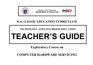Republic of the Philippines
DEPARTMENT OF EDCUATION

K to 12 BASIC EDUCATION CURRICULUM
TECHNOLOGY AND LIVELIHOOD EDUCATION

TEACHER’S GUIDE
Exploratory Course on
COMPUTER HARDWARE SERVICING

 