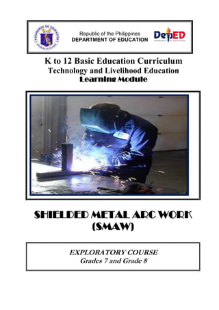 Republic of the Philippines
DEPARTMENT OF EDUCATION

K to 12 Basic Education Curriculum
Technology and Livelihood Education
Learning Module

SHIELDED METAL ARC WORK
(SMAW)
EXPLORATORY COURSE
Grades 7 and Grade 8

 