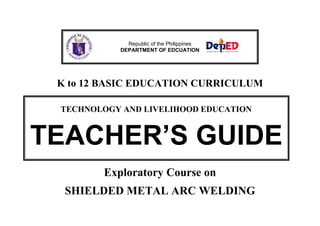 Republic of the Philippines
DEPARTMENT OF EDCUATION

K to 12 BASIC EDUCATION CURRICULUM
TECHNOLOGY AND LIVELIHOOD EDUCATION

TEACHER’S GUIDE
Exploratory Course on
SHIELDED METAL ARC WELDING

 