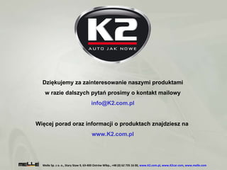 Dziękujemy za zainteresowanie naszymi produktami w razie dalszych pytań prosimy o kontakt mailowy [email_address] Więcej porad oraz informacji o produktach znajdziesz na  www.K2.com.pl Melle Sp. z o. o., Stary Staw 9, 63-400 Ostrów Wlkp., +48 (0) 62 735 16 00,  www.K2.com.pl ,  www.K2car.com ,  www.melle.com 