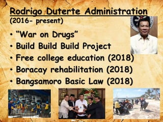 Rodrigo Duterte Administration
(2016- present)
• “War on Drugs”
• Build Build Build Project
• Free college education (2018)
• Boracay rehabilitation (2018)
• Bangsamoro Basic Law (2018)
 