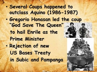 • Several Coups happened to
outclass Aquino (1986-1987)
• Gregorio Honasan led the coup
“God Save The Queen”
to hail Enrile as the
Prime Minister
• Rejection of new
US Bases Treaty
in Subic and Pampanga
 