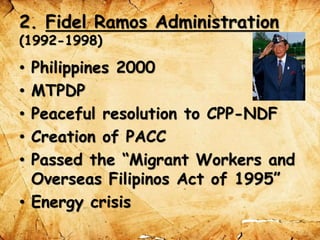 2. Fidel Ramos Administration
(1992-1998)
• Philippines 2000
• MTPDP
• Peaceful resolution to CPP-NDF
• Creation of PACC
• Passed the “Migrant Workers and
Overseas Filipinos Act of 1995”
• Energy crisis
 