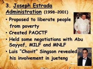 3. Joseph Estrada
Administration (1998-2001)
• Proposed to liberate people
from poverty
• Created PAOCTF
• Held some negotiations with Abu
Sayyaf, MILF and MNLF
• Luis “Chavit” Singson revealed
his involvement in jueteng
 