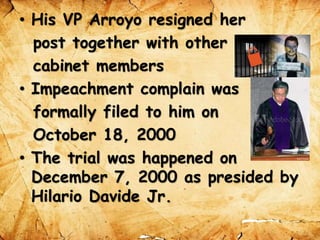 • His VP Arroyo resigned her
post together with other
cabinet members
• Impeachment complain was
formally filed to him on
October 18, 2000
• The trial was happened on
December 7, 2000 as presided by
Hilario Davide Jr.
 