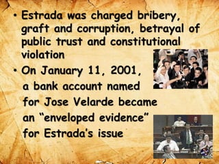 • Estrada was charged bribery,
graft and corruption, betrayal of
public trust and constitutional
violation
• On January 11, 2001,
a bank account named
for Jose Velarde became
an “enveloped evidence”
for Estrada’s issue
 