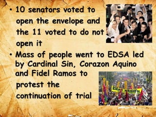 • 10 senators voted to
open the envelope and
the 11 voted to do not
open it
• Mass of people went to EDSA led
by Cardinal Sin, Corazon Aquino
and Fidel Ramos to
protest the
continuation of trial
 