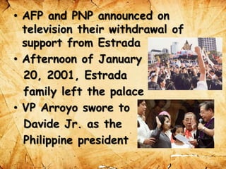 • AFP and PNP announced on
television their withdrawal of
support from Estrada
• Afternoon of January
20, 2001, Estrada
family left the palace
• VP Arroyo swore to
Davide Jr. as the
Philippine president
 