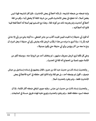 11
‫ليس‬ ‫فهذا‬ ‫لتشيعه‬ ‫كان‬‫فإن‬ ، ‫األحاديث‬ ‫بعض‬ ‫ي‬
‫ف‬ ‫أخطأ‬ ‫ألنه‬ ‫أو‬ ، ‫لتشيعه‬ ‫ضعفه‬ ‫من‬ ‫ضعفه‬ ‫وإنما‬
‫ثقة‬ ‫من‬ ‫وكم‬ ، ‫أبدا‬ ‫ئ‬‫يخط‬ ‫أال‬ ‫الثقة‬ ‫ط‬ ‫ر‬
‫ش‬ ‫من‬ ‫فليس‬ ‫األحاديث‬ ‫بعض‬ ‫ي‬
‫ف‬ ‫خطؤه‬ ‫أما‬ ، ‫أصال‬ ‫بطعن‬
‫أحا‬ ‫ي‬
‫ف‬ ‫أخطأ‬
‫ثقة‬ ‫كونه‬‫عن‬ ‫ذلك‬ ‫يخرجه‬ ‫ولم‬ ‫ديث‬
‫فيما‬ ‫فعال‬ ‫أخطأ‬ ‫أنه‬ ‫أصال‬ ‫لهم‬ ‫التسليم‬ ‫مع‬ ‫وهذا‬ ،
، ‫فيه‬ ‫أخطأ‬ ‫أنه‬ ‫قالوا‬
‫حنيفة‬ ‫ي‬
‫أب‬ ‫قول‬ ‫أما‬
(
‫ي‬
‫جاءب‬ ‫إال‬ ‫ي‬ ‫ي‬
‫أب‬‫ر‬ ‫من‬ ‫ئ‬ ‫ر‬
‫بش‬ ‫أتيته‬ ‫ما‬ ، ‫ي‬
‫الجعف‬‫جابر‬ ‫من‬ ‫أكذب‬ ‫لقيت‬ ‫فيمن‬ ‫لقيت‬ ‫ما‬
‫بأثر‬ ‫فيه‬
! )
‫هذا‬ ‫من‬ ‫اده‬‫ر‬‫م‬ ‫ما‬ ‫أدري‬ ‫وال‬ ،
!
‫حنيفة‬ ‫ي‬
‫أب‬ ‫أي‬‫ر‬ ‫يعارض‬ ‫ألنه‬ ‫الرجل‬ ‫ب‬
ّ
‫يكذ‬
!
‫أن‬ ‫اد‬‫ر‬‫الم‬ ‫وهل‬
، ‫صدوقا‬ ‫يكون‬ ‫ي‬
‫حب‬ ‫حنيفة‬ ‫ي‬
‫أب‬ ‫أي‬‫ر‬‫ب‬ ‫ويؤمن‬‫آثار‬ ‫من‬ ‫معه‬ ‫ما‬ ‫يدع‬
‫من‬ ‫ر‬
‫كثي‬‫ووصفه‬ ، ‫عنه‬ ‫الرواية‬ ‫عن‬ ‫أحد‬ ‫يتخلف‬ ‫لم‬ ،‫مشهور‬ ‫معروف‬ ‫الرجل‬ ‫تري‬ ‫فكما‬ ‫كل‬ ‫ي‬
‫وعل‬
‫شع‬ ‫منهم‬ ‫األئمة‬
‫الحديث‬ ‫ي‬
‫ف‬ ‫ثقة‬ ‫أنه‬ ‫الحجاج‬ ‫بن‬ ‫بة‬
.
_
‫إسناده‬ ‫ي‬
‫ف‬ ‫بعضهم‬ ‫فقال‬ ،‫عمرو‬ ‫بن‬ ‫هللا‬ ‫عبد‬ ‫حديث‬ ‫من‬ ‫ثان‬ ‫إسناد‬ ‫وللحديث‬
‫عياش‬ ‫بن‬ ‫إسماعيل‬
‫بعض‬ ‫ي‬
‫ف‬ ‫فأخطأ‬ ‫آخره‬ ‫ي‬
‫ف‬ ‫حفظه‬ ‫ر‬
‫تغي‬ ‫قالوا‬ ‫وإنما‬ ‫ثقة‬ ‫هو‬ ‫بل‬ ، ‫أحد‬ ‫يضعفه‬ ‫لم‬ ‫أقول‬ ، ‫ضعيف‬
‫أصال‬ ‫بالحديث‬ ‫يتفرد‬ ‫ولم‬ ، ‫فقط‬ ‫األحاديث‬
.
_
‫أن‬ ‫إال‬ ، ‫األئمة‬ ‫ر‬
‫أكي‬ ‫ضعفه‬ ‫ي‬
‫البلخ‬‫جويي‬ ‫وفيه‬ ، ‫عباس‬ ‫ابن‬ ‫حديث‬ ‫من‬ ‫ثالث‬ ‫إسناد‬ ‫وللحديث‬
‫بال‬ ‫يتفرد‬ ‫ولم‬ ، ‫فقط‬ ‫حفظه‬ ‫لسوء‬ ‫ضعفه‬
‫المتابعات‬ ‫ي‬
‫ف‬ ‫حسنة‬ ‫طريق‬ ‫فهذه‬ ‫عليه‬ ‫ع‬‫وتوب‬ ‫حديث‬
.
 